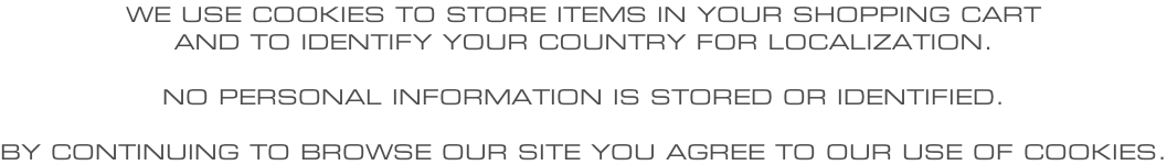 WE USE COOKIES TO STORE ITEMS IN YOUR SHOPPING CART AND TO IDENTIFY YOUR COUNTRY FOR LOCALIZATION.  NO PERSONAL INFORMATION IS STORED OR IDENTIFIED.  BY CONTINUING TO BROWSE OUR SITE YOU AGREE TO OUR USE OF COOKIES.