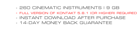 - 260 CINEMATIC INSTRUMENTS | 9 GB - FULL VERSION OF KONTAKT 5.8.1 (OR HIGHER) REQUIRED - INSTANT DOWNLOAD AFTER PURCHASE - 14-DAY MONEY BACK GUARANTEE