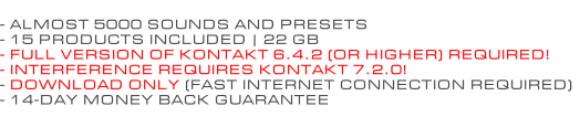 - ALMOST 5000 SOUNDS AND PRESETS - 15 PRODUCTS INCLUDED | 22 GB - FULL VERSION OF KONTAKT 6.4.2 (OR HIGHER) REQUIRED! - INTERFERENCE REQUIRES KONTAKT 7.2.0! - DOWNLOAD ONLY (FAST INTERNET CONNECTION REQUIRED) - 14-DAY MONEY BACK GUARANTEE