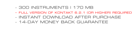 - 300 INSTRUMENTS | 170 MB - FULL VERSION OF KONTAKT 6.2.1 (OR HIGHER) REQUIRED - INSTANT DOWNLOAD AFTER PURCHASE - 14-DAY MONEY BACK GUARANTEE