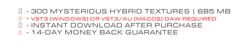 - 300 MYSTERIOUS HYBRID TEXTURES | 685 MB - VST3 (WINDOWS) OR VST3/AU (MACOS) DAW REQUIRED - INSTANT DOWNLOAD AFTER PURCHASE - 14-DAY MONEY BACK GUARANTEE