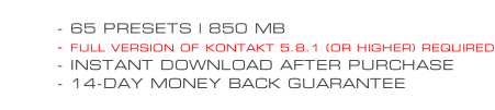 - 65 PRESETS | 850 MB - FULL VERSION OF KONTAKT 5.8.1 (OR HIGHER) REQUIRED - INSTANT DOWNLOAD AFTER PURCHASE - 14-DAY MONEY BACK GUARANTEE
