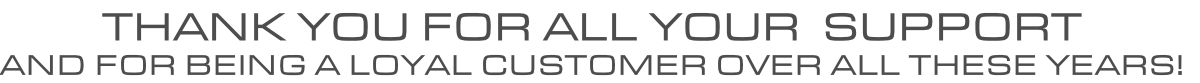 THANK YOU FOR ALL YOUR  SUPPORT AND FOR BEING A LOYAL CUSTOMER OVER ALL THESE YEARS!