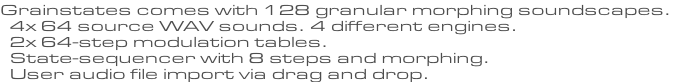Grainstates comes with 128 granular morphing soundscapes.   4x 64 source WAV sounds. 4 different engines.   2x 64-step modulation tables.   State-sequencer with 8 steps and morphing.   User audio file import via drag and drop.