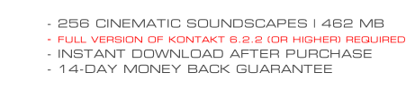 - 256 CINEMATIC SOUNDSCAPES | 462 MB - FULL VERSION OF KONTAKT 6.2.2 (OR HIGHER) REQUIRED - INSTANT DOWNLOAD AFTER PURCHASE - 14-DAY MONEY BACK GUARANTEE